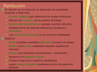 Retribución
En relación con la retribución se desarrollan las actividades
tendentes a determinar
Formas y métodos para determinar los niveles retributivos
Métodos de evaluación de los puestos de trabajo
Estudios del mercado laboral, equidad y secreto retributivo
Establecimiento de sistemas retributivos vinculados a
rendimiento
Las retribuciones indirectas en sus diversas modalidades
Objetivos
Atraer a posibles candidatos adecuados al puesto de trabajo
Retener a los buenos empleados (equidad, equilibrio de
mercado)
Motivar a los empleados (recompensas – rendimiento)
Ajustarse a la legislación vigente
Facilitar el logro de los objetivos estratégicos
Lograr ventaja competitiva mediante el control de gastos de
personal
 