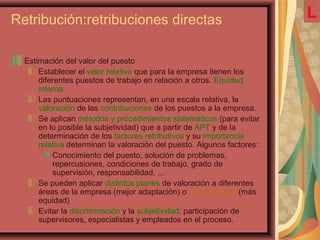 Retribución:retribuciones directas
Estimación del valor del puesto
Establecer el valor relativo que para la empresa tienen los
diferentes puestos de trabajo en relación a otros. Equidad
interna.
Las puntuaciones representan, en una escala relativa, la
valoración de las contribuciones de los puestos a la empresa.
Se aplican métodos y procedimientos sistemáticos (para evitar
en lo posible la subjetividad) que a partir de APT y de la
determinación de los factores retributivos y su importancia
relativa determinan la valoración del puesto. Algunos factores:
Conocimiento del puesto, solución de problemas,
repercusiones, condiciones de trabajo, grado de
supervisión, responsabilidad, ...
Se pueden aplicar distintos planes de valoración a diferentes
áreas de la empresa (mejor adaptación) o un único plan (más
equidad)
Evitar la discriminación y la subjetividad: participación de
supervisores, especialistas y empleados en el proceso.
L
 
