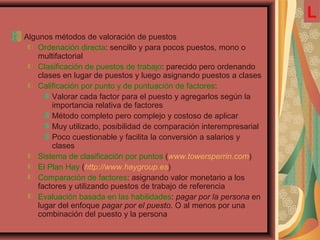 Algunos métodos de valoración de puestos
Ordenación directa: sencillo y para pocos puestos, mono o
multifactorial
Clasificación de puestos de trabajo: parecido pero ordenando
clases en lugar de puestos y luego asignando puestos a clases
Calificación por punto y de puntuación de factores:
Valorar cada factor para el puesto y agregarlos según la
importancia relativa de factores
Método completo pero complejo y costoso de aplicar
Muy utilizado, posibilidad de comparación interempresarial
Poco cuestionable y facilita la conversión a salarios y
clases
Sistema de clasificación por puntos (www.towersperrin.com)
El Plan Hay (http://www.haygroup.es)
Comparación de factores: asignando valor monetario a los
factores y utilizando puestos de trabajo de referencia
Evaluación basada en las habilidades: pagar por la persona en
lugar del enfoque pagar por el puesto. O al menos por una
combinación del puesto y la persona
L
 