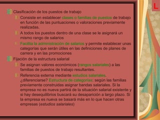 Clasificación de los puestos de trabajo
Consiste en establecer clases o familias de puestos de trabajo
en función de las puntuaciones o valoraciones previamente
realizadas.
A todos los puestos dentro de una clase se le asignará un
mismo rango de salarios
Facilita la administración de salarios y permite establecer unas
categorías que serán útiles en las definiciones de planes de
carrera y en las promociones
Fijación de la estructura salarial
Se asignan valores económicos (rangos salariales) a las
familias de puestos de trabajo resultantes.
Referencia externa mediante estudios salariales.
¿diferenciarse? Estructura de categorías: según las familias
previamente construidas asignar bandas salariales. Si la
empresa no es nueva partirá de la situación salarial existente y
si hay desequilibrios buscará su desaparición a largo plazo. Si
la empresa es nueva se basará más en lo que hacen otras
empresas (estudios salariales)
L
 