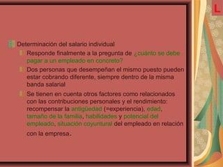 Determinación del salario individual
Responde finalmente a la pregunta de ¿cuánto se debe
pagar a un empleado en concreto?
Dos personas que desempeñan el mismo puesto pueden
estar cobrando diferente, siempre dentro de la misma
banda salarial
Se tienen en cuenta otros factores como relacionados
con las contribuciones personales y el rendimiento:
recompensar la antigüedad (=experiencia), edad,
tamaño de la familia, habilidades y potencial del
empleado, situación coyuntural del empleado en relación
con la empresa.
L
 