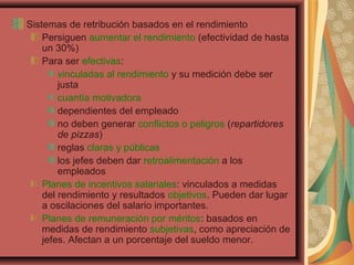 Sistemas de retribución basados en el rendimiento
Persiguen aumentar el rendimiento (efectividad de hasta
un 30%)
Para ser efectivas:
vinculadas al rendimiento y su medición debe ser
justa
cuantía motivadora
dependientes del empleado
no deben generar conflictos o peligros (repartidores
de pizzas)
reglas claras y públicas
los jefes deben dar retroalimentación a los
empleados
Planes de incentivos salariales: vinculados a medidas
del rendimiento y resultados objetivos. Pueden dar lugar
a oscilaciones del salario importantes.
Planes de remuneración por méritos: basados en
medidas de rendimiento subjetivas, como apreciación de
jefes. Afectan a un porcentaje del sueldo menor.
 