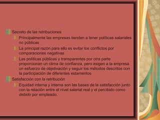 Secreto de las retribuciones
Principalmente las empresas tienden a tener políticas salariales
no públicas
La principal razón para ello es evitar los conflictos por
comparaciones negativas
Las políticas públicas y transparentes por otra parte
proporcionan un clima de confianza, pero exigen a la empresa
un esfuerzo de objetivación y seguir los métodos descritos con
la participación de diferentes estamentos
Satisfacción con la retribución
Equidad interna y interna son las bases de la satisfacción junto
con la relación entre el nivel salarial real y el percibido como
debido por empleado.
 