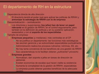 El departamento de RH en la estructura
Dependencia directa de alta dirección
El director/a tendrá el poder real para aplicar las políticas de RRHH y
armonizar la estrategia de RRHH con la de empresa
Descentralización – centralización
Los directores y supervisores (los jefes) han de tener un papel
relevante en la gestión de RRHH, en el control seguramente, pero
también en la definición de políticas y en su posterior aplicación,
asesorados y con el soporte de los especialistas
Tamaño de empresa:
Empresas pequeñas (y medianas): más centradas en el CP
No se justifica un departamento: las funciones más estratégicas
las asumen gerencia y se subcontratan especialistas puntualmente
Administración realiza los procesos rutinarios: nóminas, SS, etc.
No hay tanta conciencia de los beneficios de una gestión de RRHH
Sus características no le facilitan obtener ¿suficiente? provecho
Empresas grandes
Normalizan, dan soporte a jefes en tareas de dirección de
personas
Existen economías de escalas que hacen viable su existencia
Aumenta la complejidad de la gestión de RRHH, especialistas
La empresa puede obtener grandes beneficios de la adecuada
gestión
 