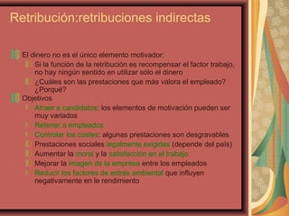 Retribución:retribuciones indirectas
El dinero no es el único elemento motivador:
Si la función de la retribución es recompensar el factor trabajo,
no hay ningún sentido en utilizar sólo el dinero
¿Cuáles son las prestaciones que más valora el empleado?
¿Porqué?
Objetivos
Atraer a candidatos: los elementos de motivación pueden ser
muy variados
Retener a empleados
Controlar los costes: algunas prestaciones son desgravables
Prestaciones sociales legalmente exigidas (depende del país)
Aumentar la moral y la satisfacción en el trabajo
Mejorar la imagen de la empresa entre los empleados
Reducir los factores de estrés ambiental que influyen
negativamente en le rendimiento
 
