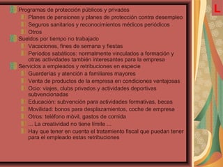 Programas de protección públicos y privados
Planes de pensiones y planes de protección contra desempleo
Seguros sanitarios y reconocimientos médicos periódicos
Otros
Sueldos por tiempo no trabajado
Vacaciones, fines de semana y fiestas
Períodos sabáticos: normalmente vinculados a formación y
otras actividades también interesantes para la empresa
Servicios a empleados y retribuciones en especie
Guarderías y atención a familiares mayores
Venta de productos de la empresa en condiciones ventajosas
Ocio: viajes, clubs privados y actividades deportivas
subvencionadas
Educación: subvención para actividades formativas, becas
Movilidad: bonos para desplazamientos, coche de empresa
Otros: teléfono móvil, gastos de comida
... La creatividad no tiene límite ...
Hay que tener en cuenta el tratamiento fiscal que puedan tener
para el empleado estas retribuciones
L
 