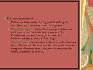 Fórmulas de excelencia
Están orientadas a directivos y profesionales y se
vinculan con su permanencia en la empresa
Paracaídas de oro: destinadas a proteger al directivo
ante la toma de control de la empresa por otra.
Consisten en acuerdos muy generosos de
indemnización por cese de altos cargos
Esposas de oro: destinadas a evitar la fuga de directivos
clave. Por ejemplo las opciones de compra de acciones
o algunas cláusulas de no competencia remuneradas
explícitamente en el contrato
L
 