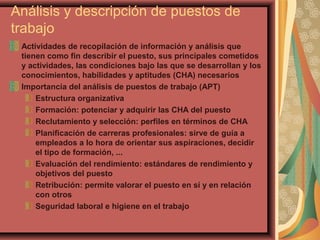 Análisis y descripción de puestos de
trabajo
Actividades de recopilación de información y análisis que
tienen como fin describir el puesto, sus principales cometidos
y actividades, las condiciones bajo las que se desarrollan y los
conocimientos, habilidades y aptitudes (CHA) necesarios
Importancia del análisis de puestos de trabajo (APT)
Estructura organizativa
Formación: potenciar y adquirir las CHA del puesto
Reclutamiento y selección: perfiles en términos de CHA
Planificación de carreras profesionales: sirve de guía a
empleados a lo hora de orientar sus aspiraciones, decidir
el tipo de formación, ...
Evaluación del rendimiento: estándares de rendimiento y
objetivos del puesto
Retribución: permite valorar el puesto en sí y en relación
con otros
Seguridad laboral e higiene en el trabajo
 
