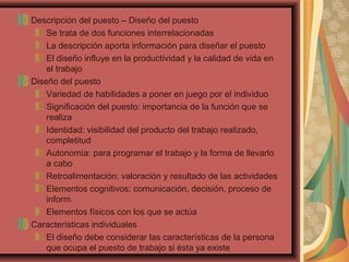 Descripción del puesto – Diseño del puesto
Se trata de dos funciones interrelacionadas
La descripción aporta información para diseñar el puesto
El diseño influye en la productividad y la calidad de vida en
el trabajo
Diseño del puesto
Variedad de habilidades a poner en juego por el individuo
Significación del puesto: importancia de la función que se
realiza
Identidad: visibilidad del producto del trabajo realizado,
completitud
Autonomía: para programar el trabajo y la forma de llevarlo
a cabo
Retroalimentación: valoración y resultado de las actividades
Elementos cognitivos: comunicación, decisión, proceso de
inform.
Elementos físicos con los que se actúa
Características individuales
El diseño debe considerar las características de la persona
que ocupa el puesto de trabajo si ésta ya existe
 