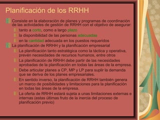 Planificación de los RRHH
Consiste en la elaboración de planes y programas de coordinación
de las actividades de gestión de RRHH con el objetivo de asegurar:
tanto a corto, como a largo plazo
la disponibilidad de las personas adecuadas
en la cantidad adecuada en los puestos requeridos
La planificación de RRHH y la planificación empresarial
La planificación tanto estratégica como la táctica y operativa,
prevén necesidades de recursos humanos, entre otros
La planificación de RRHH debe partir de las necesidades
aprobadas de la planificación en todas las áreas de la empresa.
Debe articular planes a CP, MP y LP para suplir la demanda
que se deriva de los planes empresariales.
En sentido inverso, la planificación de RRHH también genera
un marco de posibilidades y limitaciones para la planificación
en todas las áreas de la empresa.
La oferta de RRHH estará sujeta a unas limitaciones externas e
internas (estas últimas fruto de la inercia del proceso de
planificación previo)
 