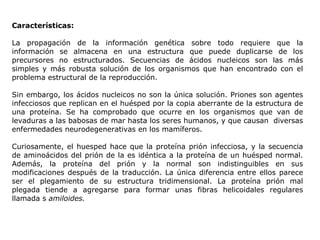 Características: La propagación de la información genética sobre todo requiere que la información se almacena en una estructura que puede duplicarse de los precursores no estructurados. Secuencias de ácidos nucleicos son las más simples y más robusta solución de los organismos que han encontrado con el problema estructural de la reproducción. Sin embargo, los ácidos nucleicos no son la única solución. Priones son agentes infecciosos que replican en el huésped por la copia aberrante de la estructura de una proteína. Se ha comprobado que ocurre en los organismos que van de levaduras a las babosas de mar hasta los seres humanos, y que causan  diversas enfermedades neurodegenerativas en los mamíferos. Curiosamente, el huesped hace que la proteína prión infecciosa, y la secuencia de aminoácidos del prión de la es idéntica a la proteína de un huésped normal. Además, la proteína del prión y la normal son indistinguibles en sus modificaciones después de la traducción. La única diferencia entre ellos parece ser el plegamiento de su estructura tridimensional. La proteína prión mal plegada tiende a agregarse para formar unas fibras helicoidales regulares llamada s  amiloides. 