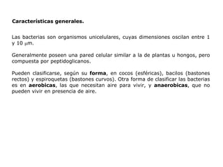 Características generales. Las bacterias son organismos unicelulares, cuyas dimensiones oscilan entre 1 y 10   m. Generalmente poseen una pared celular similar a la de plantas u hongos, pero compuesta por peptidoglicanos. Pueden clasificarse, según su  forma , en cocos (esféricas), bacilos (bastones rectos) y espiroquetas (bastones curvos). Otra forma de clasificar las bacterias es en  aerobicas , las que necesitan aire para vivir, y  anaerobicas , que no pueden vivir en presencia de aire. 