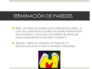 TERMINACIÓN DE PAREDES
 Bisel.- se realiza en borde cavo adamantina, plano o
concavo, bisel plano se talla con piedra diamantada
troncoconica y concavo con piedra de forma de
huevo equivalente a una fresa numero 3
 Alisado.- debe ser alisadas con fresa de 12
filos,troncoconica o bala a mediana velocidad.
 