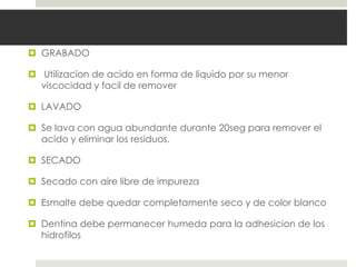  GRABADO
 Utilizacion de acido en forma de liquido por su menor
viscocidad y facil de remover
 LAVADO
 Se lava con agua abundante durante 20seg para remover el
acido y eliminar los residuos.
 SECADO
 Secado con aire libre de impureza
 Esmalte debe quedar completamente seco y de color blanco
 Dentina debe permanecer humeda para la adhesicion de los
hidrofilos
 