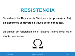 CLASE No.2 CONCEPTOS BÁSICOS 24
Se le denomina Resistencia Eléctrica a la oposición al flujo
de electrones al moverse a través de un conductor.
La unidad de resistencia en el Sistema Internacional es el
ohmio. (Georg Simon Ohm)
 