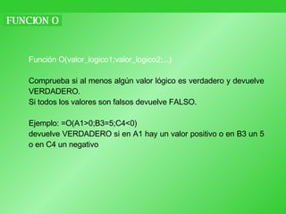 FUNCION O Función O(valor_logico1;valor_logico2;...) Comprueba si al menos algún valor lógico es verdadero y devuelve VERDADERO.  Si todos los valores son falsos devuelve FALSO. Ejemplo: =O(A1>0;B3=5;C4<0)  devuelve VERDADERO si en A1 hay un valor positivo o en B3 un 5 o en C4 un negativo 