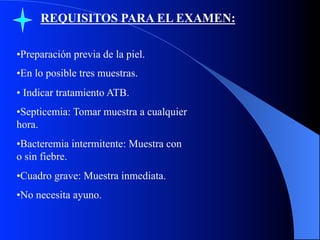 REQUISITOS PARA EL EXAMEN:
• Preparación previa de la piel.
• En lo posible tres muestras.
•  Indicar tratamiento ATB.
• Septicemia: Tomar muestra a cualquier
hora.
• Bacteremia intermitente: Muestra con
o sin fiebre.
• Cuadro grave: Muestra inmediata.
• No necesita ayuno.

 