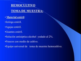 HEMOCULTIVO
TOMA DE MUESTRA:
•  Material estéril:
• Jeringa estéril.
• Agujas estéril.
• Guantes estéril.
• Solución antiséptica alcohol yodado al 2%.
• Frascos con medio de cultivo.
• Equipo universal de toma de muestra hemocultivo.

 