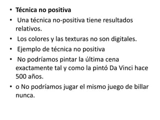 • Técnica no positiva
• Una técnica no‐positiva tiene resultados
relativos.
• Los colores y las texturas no son digitales.
• Ejemplo de técnica no positiva
• No podríamos pintar la última cena
exactamente tal y como la pintó Da Vinci hace
500 años.
• o No podríamos jugar el mismo juego de billar
nunca.
 