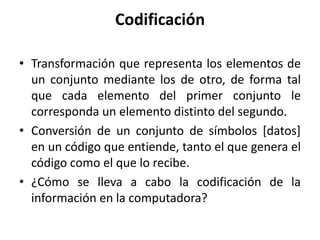 Codificación
• Transformación que representa los elementos de
un conjunto mediante los de otro, de forma tal
que cada elemento del primer conjunto le
corresponda un elemento distinto del segundo.
• Conversión de un conjunto de símbolos [datos]
en un código que entiende, tanto el que genera el
código como el que lo recibe.
• ¿Cómo se lleva a cabo la codificación de la
información en la computadora?
 