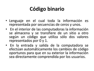 Código binario
• Lenguaje en el cual toda la información es
representada por secuencias de ceros y unos.
• En el interior de las computadoras la información
se almacena y se transfiere de un sitio a otro
según un código que utiliza sólo dos valores
representados por 0 y 1.
• En la entrada y salida de la computadora se
efectúan automáticamente los cambios de código
oportunos para que en su exterior la información
sea directamente comprendida por los usuarios.
 
