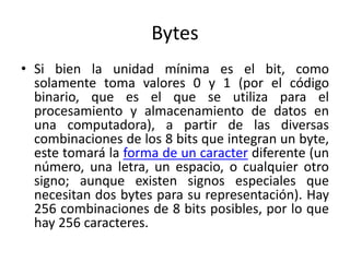 Bytes
• Si bien la unidad mínima es el bit, como
solamente toma valores 0 y 1 (por el código
binario, que es el que se utiliza para el
procesamiento y almacenamiento de datos en
una computadora), a partir de las diversas
combinaciones de los 8 bits que integran un byte,
este tomará la forma de un caracter diferente (un
número, una letra, un espacio, o cualquier otro
signo; aunque existen signos especiales que
necesitan dos bytes para su representación). Hay
256 combinaciones de 8 bits posibles, por lo que
hay 256 caracteres.
 
