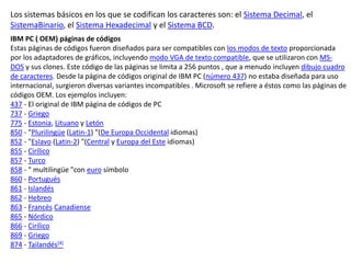Los sistemas básicos en los que se codifican los caracteres son: el Sistema Decimal, el
SistemaBinario, el Sistema Hexadecimal y el Sistema BCD.
IBM PC ( OEM) páginas de códigos
Estas páginas de códigos fueron diseñados para ser compatibles con los modos de texto proporcionada
por los adaptadores de gráficos, incluyendo modo VGA de texto compatible, que se utilizaron con MS-
DOS y sus clones. Este código de las páginas se limita a 256 puntos , que a menudo incluyen dibujo cuadro
de caracteres. Desde la página de códigos original de IBM PC (número 437) no estaba diseñada para uso
internacional, surgieron diversas variantes incompatibles . Microsoft se refiere a éstos como las páginas de
códigos OEM. Los ejemplos incluyen:
437 - El original de IBM página de códigos de PC
737 - Griego
775 - Estonia, Lituano y Letón
850 - "Plurilingüe (Latin-1) "(De Europa Occidental idiomas)
852 - "Eslavo (Latin-2) "(Central y Europa del Este idiomas)
855 - Cirílico
857 - Turco
858 - " multilingüe "con euro símbolo
860 - Portugués
861 - Islandés
862 - Hebreo
863 - Francés Canadiense
865 - Nórdico
866 - Cirílico
869 - Griego
874 - Tailandés[4]
 