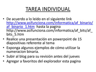TAREA INDIVIDUAL
• De acuerdo a lo leido en el siguiente link
http://www.asifunciona.com/informatica/af_binario/
af_binario_1.htm hasta la pagina
http://www.asifunciona.com/informatica/af_bits/af_
bits_5.htm
• Realice una presentación en powerpoint de 15
diapositivas referente al tema
• Exponga algunos ejemplos de cómo utilizar la
numeracion binaria.
• Subir al blog para su revisión antes del jueves
• Agregar a favoritos del explorador esta pagina
 