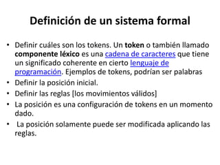 Definición de un sistema formal
• Definir cuáles son los tokens. Un token o también llamado
componente léxico es una cadena de caracteres que tiene
un significado coherente en cierto lenguaje de
programación. Ejemplos de tokens, podrían ser palabras
• Definir la posición inicial.
• Definir las reglas [los movimientos válidos]
• La posición es una configuración de tokens en un momento
dado.
• La posición solamente puede ser modificada aplicando las
reglas.
 