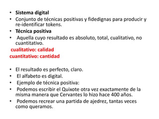 • Sistema digital
• Conjunto de técnicas positivas y fidedignas para producir y
re‐identificar tokens.
• Técnica positiva
• Aquella cuyo resultado es absoluto, total, cualitativo, no
cuantitativo.
cualitativo: calidad
cuantitativo: cantidad
• El resultado es perfecto, claro.
• El alfabeto es digital.
• Ejemplo de técnica positiva:
• Podemos escribir el Quixote otra vez exactamente de la
misma manera que Cervantes lo hizo hace 400 años.
• Podemos recrear una partida de ajedrez, tantas veces
como queramos.
 