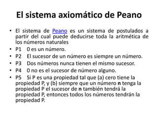 El sistema axiomático de Peano
• El sistema de Peano es un sistema de postulados a
partir del cual puede deducirse toda la aritmética de
los números naturales
• P1 0 es un número.
• P2 El sucesor de un número es siempre un número.
• P3 Dos números nunca tienen el mismo sucesor.
• P4 0 no es el sucesor de número alguno.
• P5 Si P es una propiedad tal que (a) cero tiene la
propiedad P, y (b) siempre que un número n tenga la
propiedad P el sucesor de n también tendrá la
propiedad P, entonces todos los números tendrán la
propiedad P.
 