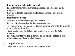• Independencia del medio material
• Los sistemas formales digitales son independientes del medio
material.
• Como el alfabeto es digital, los textos son independientes del
medio.
• Sistema automático
• Sistema formal que trabaja por si mismo.
• Es una máquina con las siguientes características:
• En su operación, manipula los tokens automáticamente de acuerdo
a un conjunto de reglas.
• Cada posición de los tokens corresponde a un estado de la
máquina.
• Los movimientos válidos, o cambio de un posible estado a otro,
están determinados por algoritmos.
• Después de todo:
• Algoritmos + estructuras de datos = programas
 