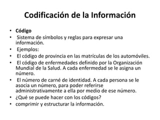 Codificación de la Información
• Código
• Sistema de símbolos y reglas para expresar una
información.
• Ejemplos:
• El código de provincia en las matrículas de los automóviles.
• El código de enfermedades definido por la Organización
Mundial de la Salud. A cada enfermedad se le asigna un
número.
• El número de carné de identidad. A cada persona se le
asocia un número, para poder referirse
administrativamente a ella por medio de ese número.
• ¿Qué se puede hacer con los códigos?
• comprimir y estructurar la información.
 