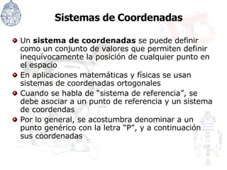 Sistemas de Coordenadas Un  sistema de coordenadas  se puede definir como un conjunto de valores que permiten definir inequívocamente la posición de cualquier punto en el espacio En aplicaciones matemáticas y físicas se usan sistemas de coordenadas ortogonales Cuando se habla de “sistema de referencia”, se debe asociar a un punto de referencia y un sistema de coordendas Por lo general, se acostumbra denominar a un punto genérico con la letra “P”, y a continuación sus coordenadas 