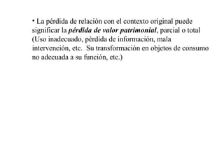 La pérdida de relación con el contexto original puede significar la  pérdida de valor patrimonial , parcial o total (Uso inadecuado, pérdida de información, mala intervención, etc.  Su transformación en objetos de consumo no adecuada a su función, etc.) 