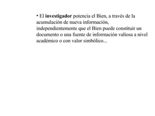 El  investigador  potencia el Bien, a través de la acumulación de nueva información, independientemente que el Bien puede constituir un documento o una fuente de información valiosa a nivel académico o con valor simbólico... 