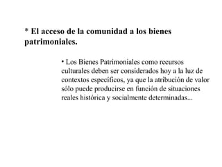 *  El acceso de la comunidad a los bienes patrimoniales. Los Bienes Patrimoniales como recursos culturales deben ser considerados hoy a la luz de contextos específicos, ya que la atribución de valor sólo puede producirse en función de situaciones reales histórica y socialmente determinadas... 