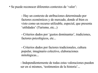 Se puede reconocer diferentes contextos de ‘valor’: - Hay un contexto de atribuciones determinado por factores económicos y de mercado, donde el bien es visto como un recurso utilizable, especial, que presenta ‘utilidades’ (Turismo, etc...) - Criterios dados por ‘gustos dominantes’, tradiciones, factores psicológicos, etc... - Criterios dados por factores tradicionales, cultura popular, imaginario colectivo, elaboraciones mitológicas... - Independientemente de todas estas valoraciones pueden ser en si mismos, ‘testimonios de la historia’... 