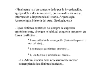 - Finalmente hay un contexto dado por la investigación, agregándole valor informativo, potenciando a su vez su información e importancia (Historia, Arqueología, Antropología, Historia del Arte, Geología, etc.) - Estos distintos contextos no siempre se expresan armónicamente, sino que lo habitual es que se presenten en forma conflictiva...  *  La necesidad de la investigación (destrucción parcial o total del bien)... *  Los intereses económicos (Turismo)... *  El uso habitual y cotidiano del predio... - La Administración debe necesariamente mediar contemplando los distintos intereses... 