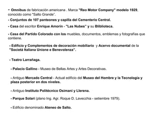 -  Omnibus  de fabricación americana . Marca  "Reo Motor Company" modelo 1929 , conocido como "Salto Grande”. - Conjuntos de 107 panteones y capilla del Cementerio Central. - Casa  del escritor  Enrique Amorín  -  "Las Nubes” y  su  Bliblioteca. - Casa del Partido Colorado con los  muebles, documentos, emblemas y fotografías que contiene.  - Edificio y Complementos de decoración mobiliario   y  Acervo documental  de la  "Societá Italiana Unione e Benevolenza”. - Teatro Larrañaga. - Palacio Gallino  - Museo de Bellas Artes y Artes Decorativas. -  Antiguo  Mercado Central  - Actual edificio del  Museo del Hombre y la Tecnología y plaza posterior en dos niveles. -  Antiguo  Instituto Politécnico Osimani y Llerena. - Parque Solari  (plano Ing. Agr. Roque D. Lavecchia - setiembre 1979). -  Edificio denominado  Ateneo de Salto. 