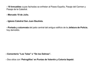 - Cementerio "Los Talas" o "De los Dalmao”. - 19 Inmuebles  cuyas fachadas se enfretan al Paseo España, Pasaje del Carmen y Pasaje de la Catedral. - Mercado 18 de Julio. - Iglesia Catedral San Juan Bautista. - Portada y columnata  del patio central del antiguo edificio de la  Jefatura de Policía , hoy demolido. - Dos sitios con  ‘Petroglifos’ en Puntas de Valentín y Colonia Itapebí . 