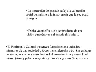 La protección del pasado refleja la valoración social del mismo y la importancia que la sociedad le asigna... Dicha valoración suele ser producto de una visión etnocéntrica del pasado (historia)... El Patrimonio Cultural pertenece formalmente a todos los miembros de una sociedad y todos tienen derecho a él.  Sin embargo de hecho, existe un acceso desigual al conocimiento y control del mismo (ricos y pobres, mayorías y minorías, grupos étnicos, etc.) 
