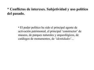 *  Conflictos de intereses. Subjetividad y uso político del pasado. El poder político ha sido el principal agente de activación patrimonial, el principal ‘constructor’ de museos, de parques naturales y arqueológicos, de catálogos de monumentos, de ‘ identidades ’... 