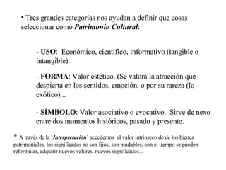 Tres grandes categorías nos ayudan a definir que cosas seleccionar como  Patrimonio Cultural : -  USO :  Económico, científico, informativo (tangible o intangible).  -  FORMA : Valor estético. (Se valora la atracción que despierta en los sentidos, emoción, o por su rareza (lo exótico)... -  SÍMBOLO : Valor asociativo o evocativo.  Sirve de nexo entre dos momentos históricos, pasado y presente. *  A través de la ‘ Interpretación ’ accedemos  al valor intrínseco de de los bienes patrimoniales, los significados no son fijos, son mudables, con el tiempo se pueden reformular, adquirir nuevos valores, nuevos significados... 