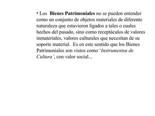 Los  Bienes Patrimoniales  no se pueden entender como un conjunto de objetos materiales de diferente naturaleza que estuvieron ligados a tales o cuales  hechos del pasado, sino como receptáculos de valores inmateriales, valores culturales que necesitan de su soporte material.  Es en este sentido que los Bienes Patrimoniales son vistos como ‘ Instrumentos de Cultura’ , con valor social... 