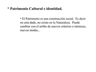 *  Patrimonio Cultural e identidad. El Patrimonio es una construcción social.  Es decir no esta dado, no existe en la Naturaleza.  Puede cambiar con el arribo de nuevos criterios o intereses, nuevas modas... 