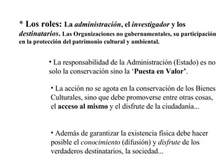 *  Los roles:  La  administración , el  investigador  y los  destinatarios .  Las Organizaciones no gubernamentales, su participación en la protección del patrimonio cultural y ambiental. La responsabilidad de la Administración (Estado) es no solo la conservación sino la ‘ Puesta en Valor’ . Además de garantizar la existencia física debe hacer posible el  conocimiento  (difusión) y  disfrute  de los verdaderos destinatarios, la sociedad... La acción no se agota en la conservación de los Bienes Culturales, sino que debe promoverse entre otras cosas, el  acceso al mismo  y el disfrute de la ciudadanía...  
