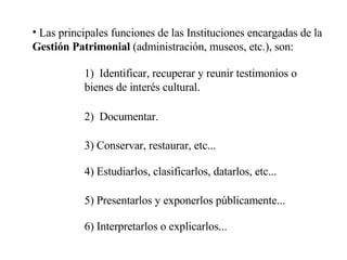 Las principales funciones de las Instituciones encargadas de la  Gestión Patrimonial  (administración, museos, etc.), son: 1)  Identificar, recuperar y reunir testimonios o bienes de interés cultural. 2)  Documentar. 3) Conservar, restaurar, etc... 4) Estudiarlos, clasificarlos, datarlos, etc... 5) Presentarlos y exponerlos públicamente... 6) Interpretarlos o explicarlos... 