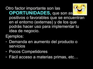 Otro factor importante son las  OPORTUNIDADES,  que son aspectos positivos o favorables que se encuentran en el entorno (externas) y de los que podrás hacer uso para implementar tu idea de negocio. Ejemplos:  Demanda en aumento del producto o servicios Pocos Competidores Fácil acceso a materias primas, etc… 