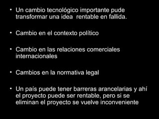 Un cambio tecnológico importante pude transformar una idea  rentable en fallida. Cambio en el contexto político Cambio en las relaciones comerciales internacionales Cambios en la normativa legal Un país puede tener barreras arancelarias y ahí el proyecto puede ser rentable, pero si se eliminan el proyecto se vuelve inconveniente 